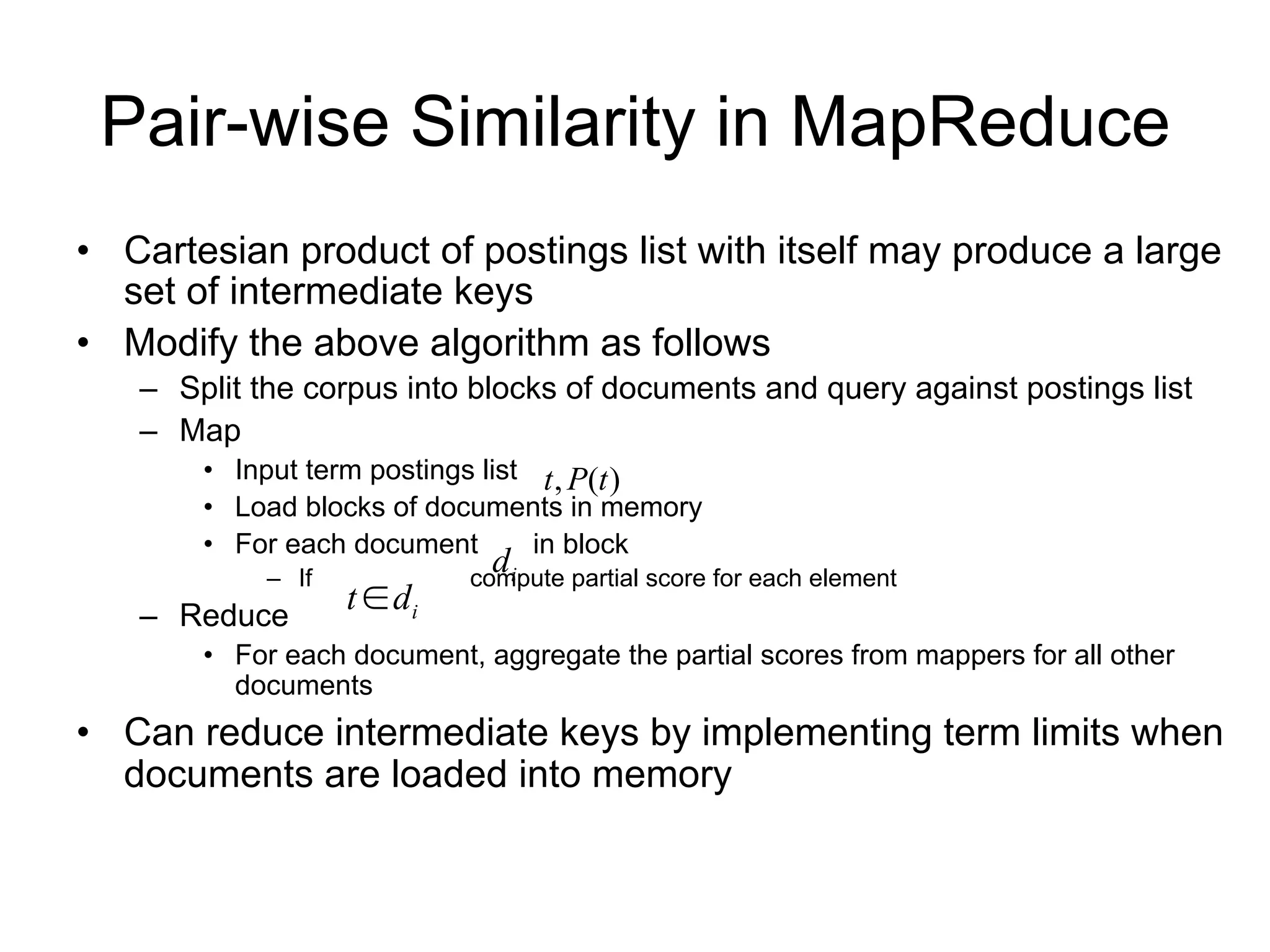 Pair-wise Similarity in MapReduce
• Cartesian product of postings list with itself may produce a large
  set of intermediate keys
• Modify the above algorithm as follows
   – Split the corpus into blocks of documents and query against postings list
   – Map
      • Input term postings list t , P(t )
       • Load blocks of documents in memory
       • For each document d i in block
            – If   t  di   compute partial score for each element
   – Reduce
       • For each document, aggregate the partial scores from mappers for all other
         documents
• Can reduce intermediate keys by implementing term limits when
  documents are loaded into memory
 