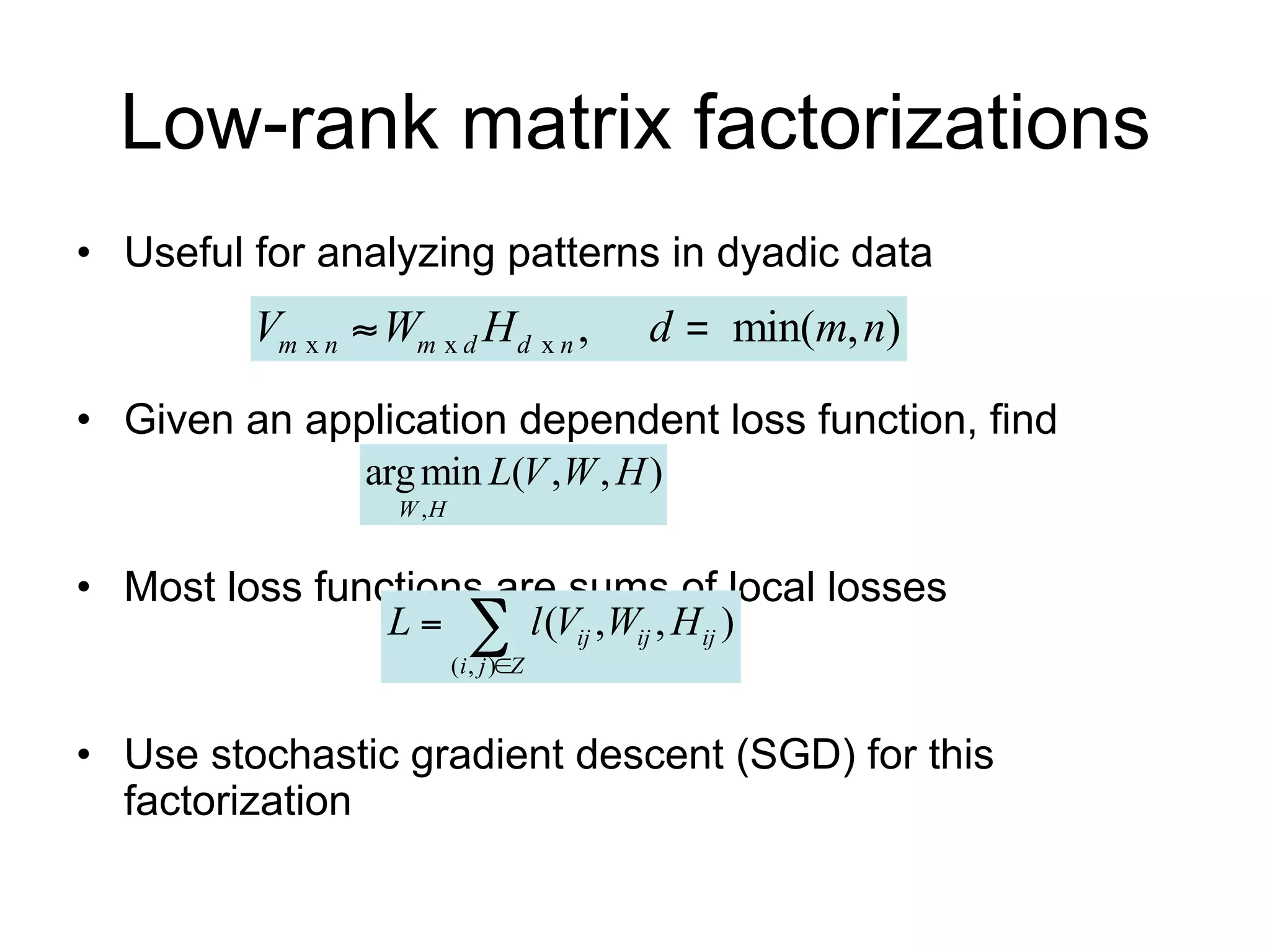Low-rank matrix factorizations
• Useful for analyzing patterns in dyadic data
         Vm x n  Wm x d H d x n ,                 d       min(m, n)

• Given an application dependent loss function, find
                 arg min L(V ,W , H )
                   W ,H

• Most loss functions are sums of local losses
                   L       
                          ( i , j )Z
                                        l (Vij ,Wij , H ij )

• Use stochastic gradient descent (SGD) for this
  factorization
 
