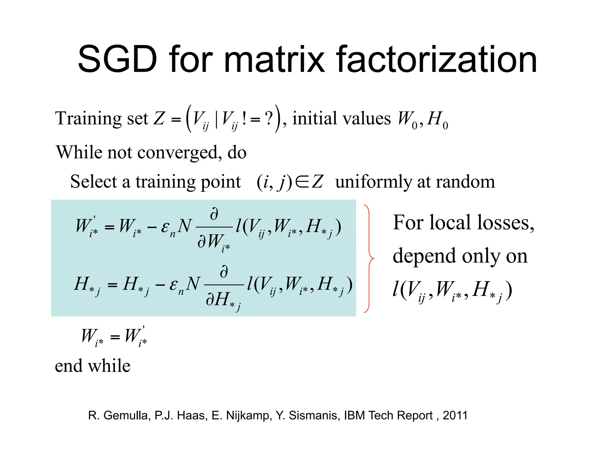 SGD for matrix factorization
Training set Z  Vij | Vij !  ?  , initial values W0 , H 0
While not converged, do
 Select a training point (i, j )  Z uniformly at random
                   Lij (W , H )
                    
 Wi*  Wi*   n N
    '
                         l (Vij ,Wi* , H * j ) For local losses,
                   WWi ' k
                      i*
                                                             depend only on
                      Lij (W , H )
                       
  H* j  H* j   n N       l (Vij ,Wi* , H * j )            l (Vij , Wi* , H * j )
                      HjH kj '
                         *

   Wi*  Wi*
           '


end while

     R. Gemulla, P.J. Haas, E. Nijkamp, Y. Sismanis, IBM Tech Report , 2011
 
