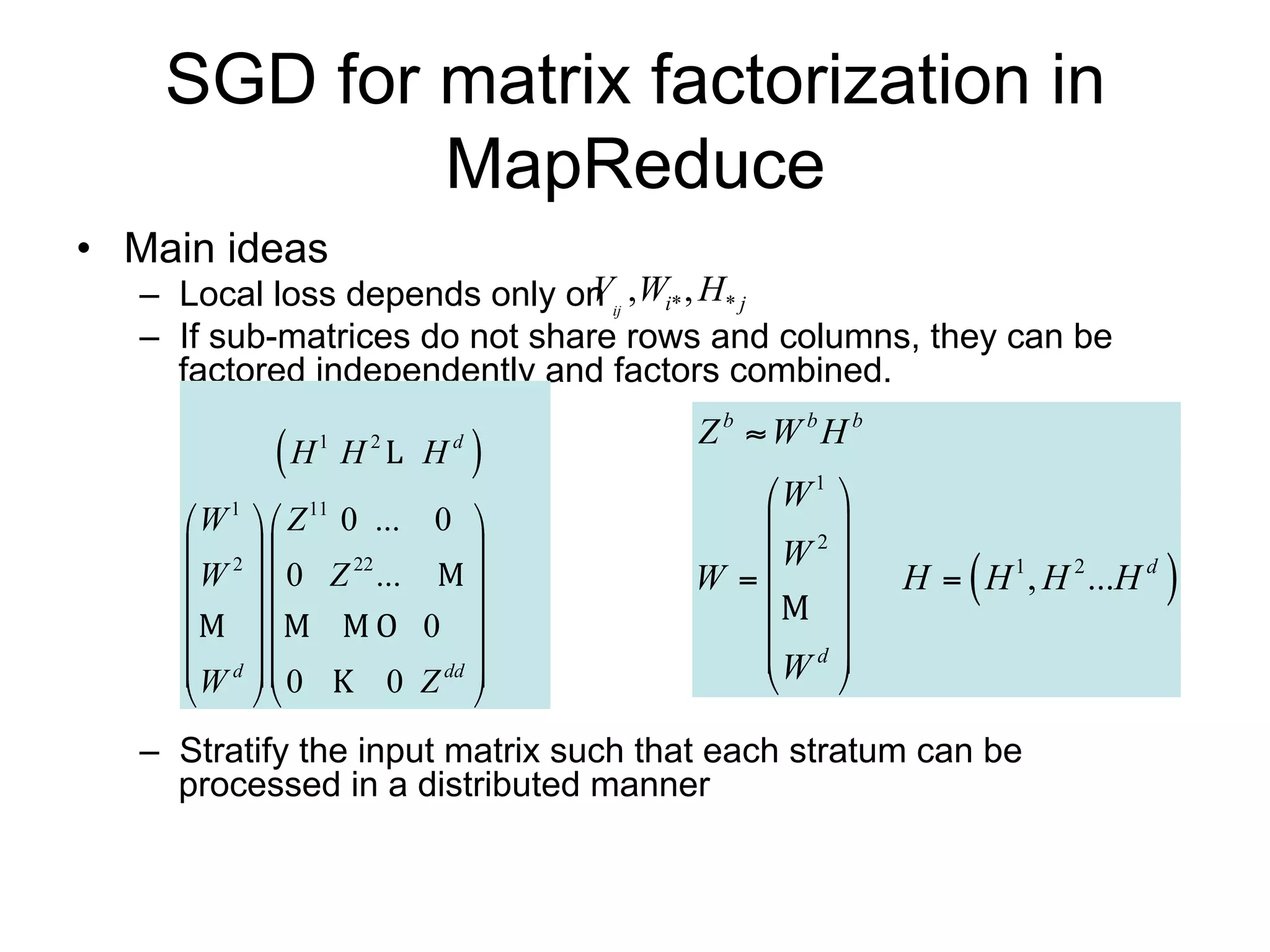SGD for matrix factorization in
            MapReduce
• Main ideas
   – Local loss depends only on Vij ,Wi* , H* j
   – If sub-matrices do not share rows and columns, they can be
     factored independently and factors combined.
                                         Z b  W bH b
            H   1
                     H   2
                             H   d
                                     
                                            W 1 
      W  Z 0 ... 0 
        1     11
                                             2
      2                                 W 
      W  0 Z 22 ...                  W                
                                                        H  H 1 , H 2 ...H d   
                    0                       
                                        W d 
      W d  0         dd 
                                                
                 0 Z 

   – Stratify the input matrix such that each stratum can be processed
     in a distributed manner
 