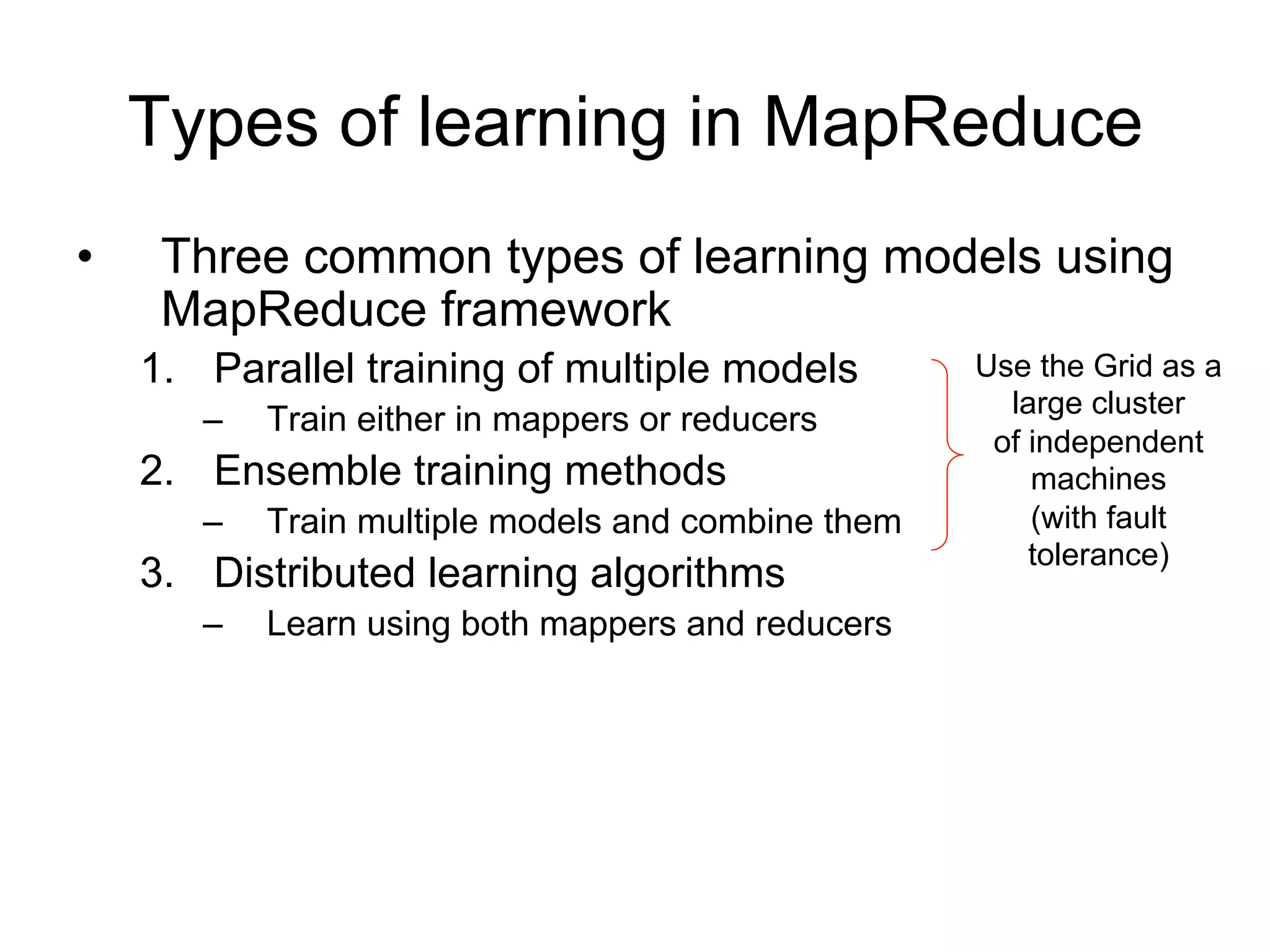 Types of learning in MapReduce
•    Three common types of learning models using
     MapReduce framework
    1. Parallel training of multiple models         Use the Grid as a
       –   Train either in mappers or reducers        large cluster
                                                     of independent
    2. Ensemble training methods                        machines
       –   Train multiple models and combine them       (with fault
                                                        tolerance)
    3. Distributed learning algorithms
       –   Learn using both mappers and reducers
 