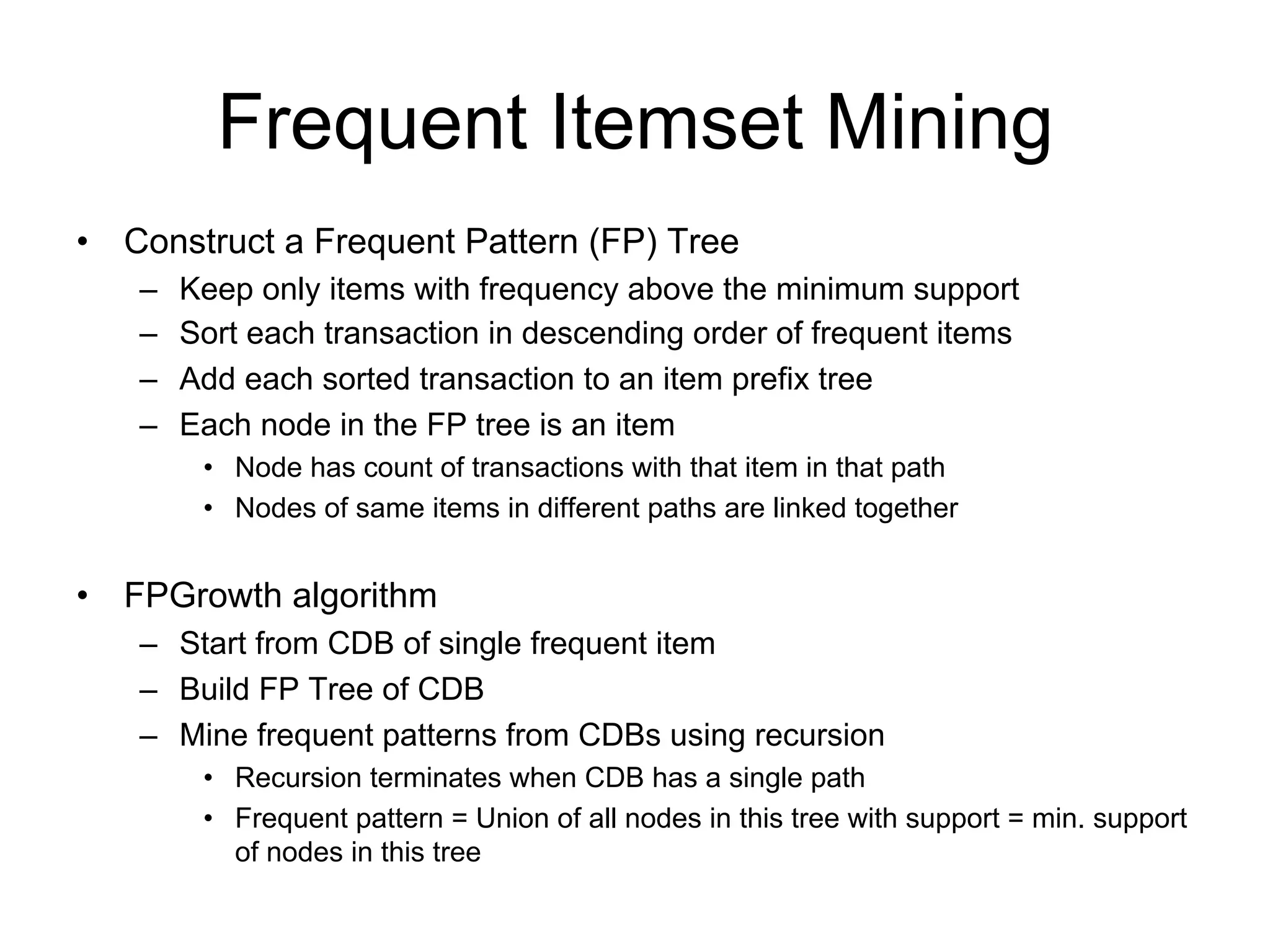 Frequent Itemset Mining
• Construct a Frequent Pattern (FP) Tree
   –   Keep only items with frequency above the minimum support
   –   Sort each transaction in descending order of frequent items
   –   Add each sorted transaction to an item prefix tree
   –   Each node in the FP tree is an item
         • Node has count of transactions with that item in that path
         • Nodes of same items in different paths are linked together


• FPGrowth algorithm
   – Start from CDB of single frequent item
   – Build FP Tree of CDB
   – Mine frequent patterns from CDBs using recursion
         • Recursion terminates when CDB has a single path
         • Frequent pattern = Union of all nodes in this tree with support = min. support
           of nodes in this tree

  Mining frequent patterns without candidate generation, J. Han, J. Pei,Y. Yin. 2000, In SIGMOD, 2000.
 