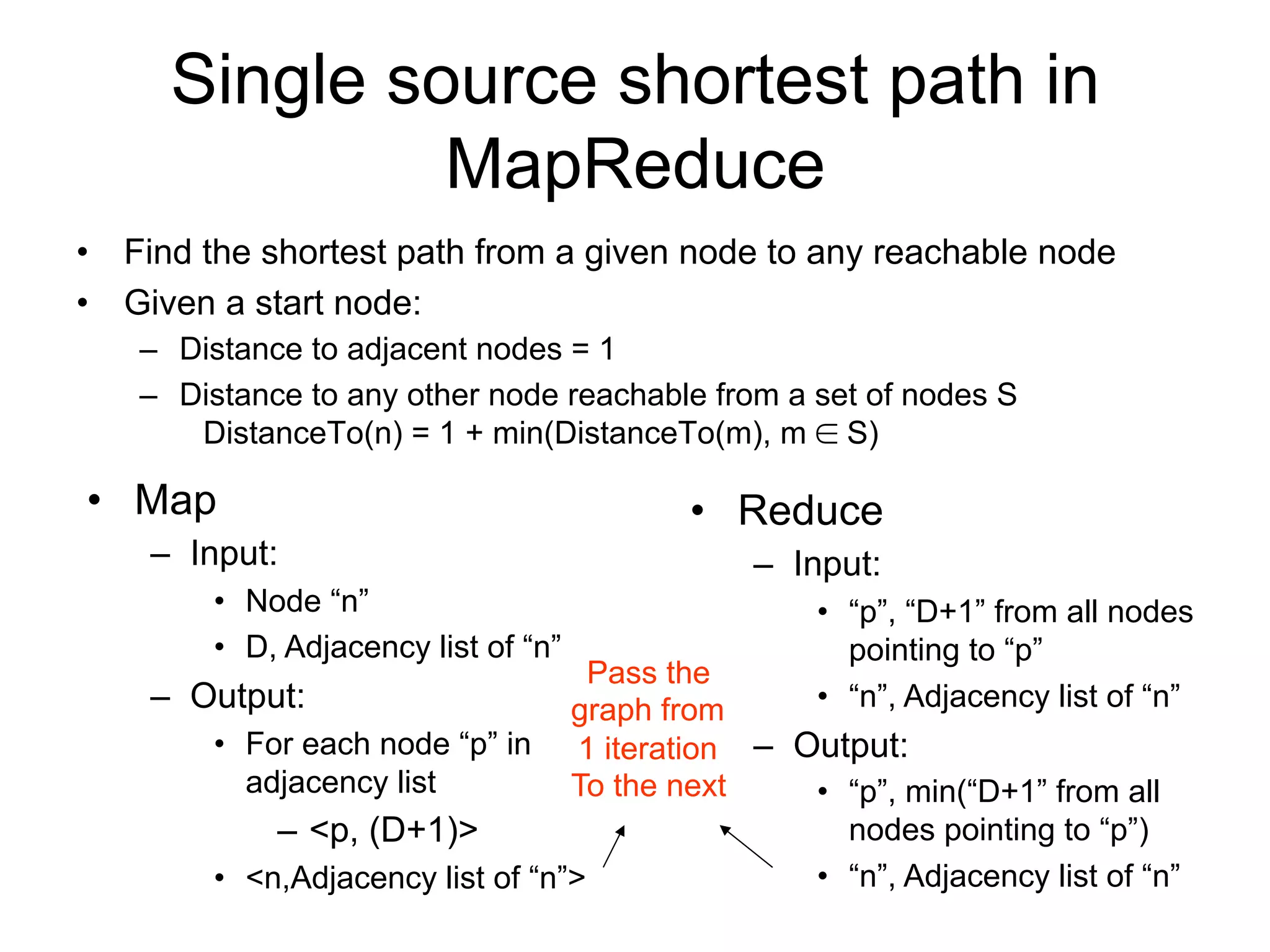 Single source shortest path in
              MapReduce
• Find the shortest path from a given node to any reachable node
• Given a start node:
   – Distance to adjacent nodes = 1
   – Distance to any other node reachable from a set of nodes S
      DistanceTo(n) = 1 + min(DistanceTo(m), m  S)

• Map                                     • Reduce
    – Input:                                  – Input:
        • Node “n”                                 • “p”, “D+1” from all nodes
        • D, Adjacency list of “n”                   pointing to “p”
                                   Pass the
    – Output:                    graph from        • “n”, Adjacency list of “n”
       • For each node “p” in     1 iteration – Output:
         adjacency list          To the next     • “p”, min(“D+1” from all
           – <p, (D+1)>                            nodes pointing to “p”)
       • <n,Adjacency list of “n”>               • “n”, Adjacency list of “n”
 