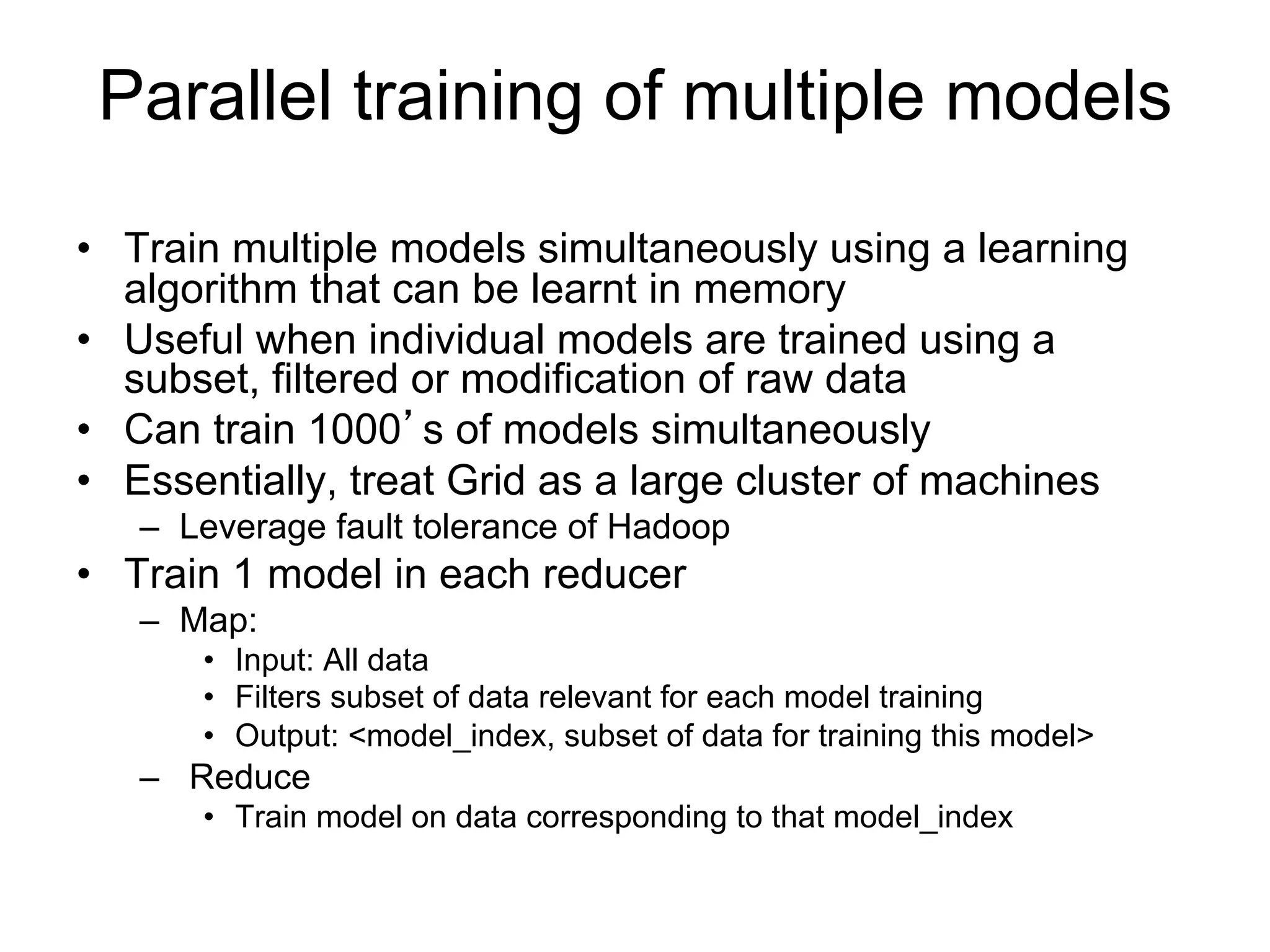 Parallel training of multiple models

• Train multiple models simultaneously using a
  learning algorithm that can be learnt in memory
• Useful when individual models are trained using
  a subset, filtered or modification of raw data
• Can train 1000’s of models simultaneously
• Train 1 model in each reducer
  – Map:
     • Input: All data
     • Filters subset of data relevant for each model training
     • Output: <model_index, subset of data for training this model>
  – Reduce
     • Train model on data corresponding to that model_index
 
