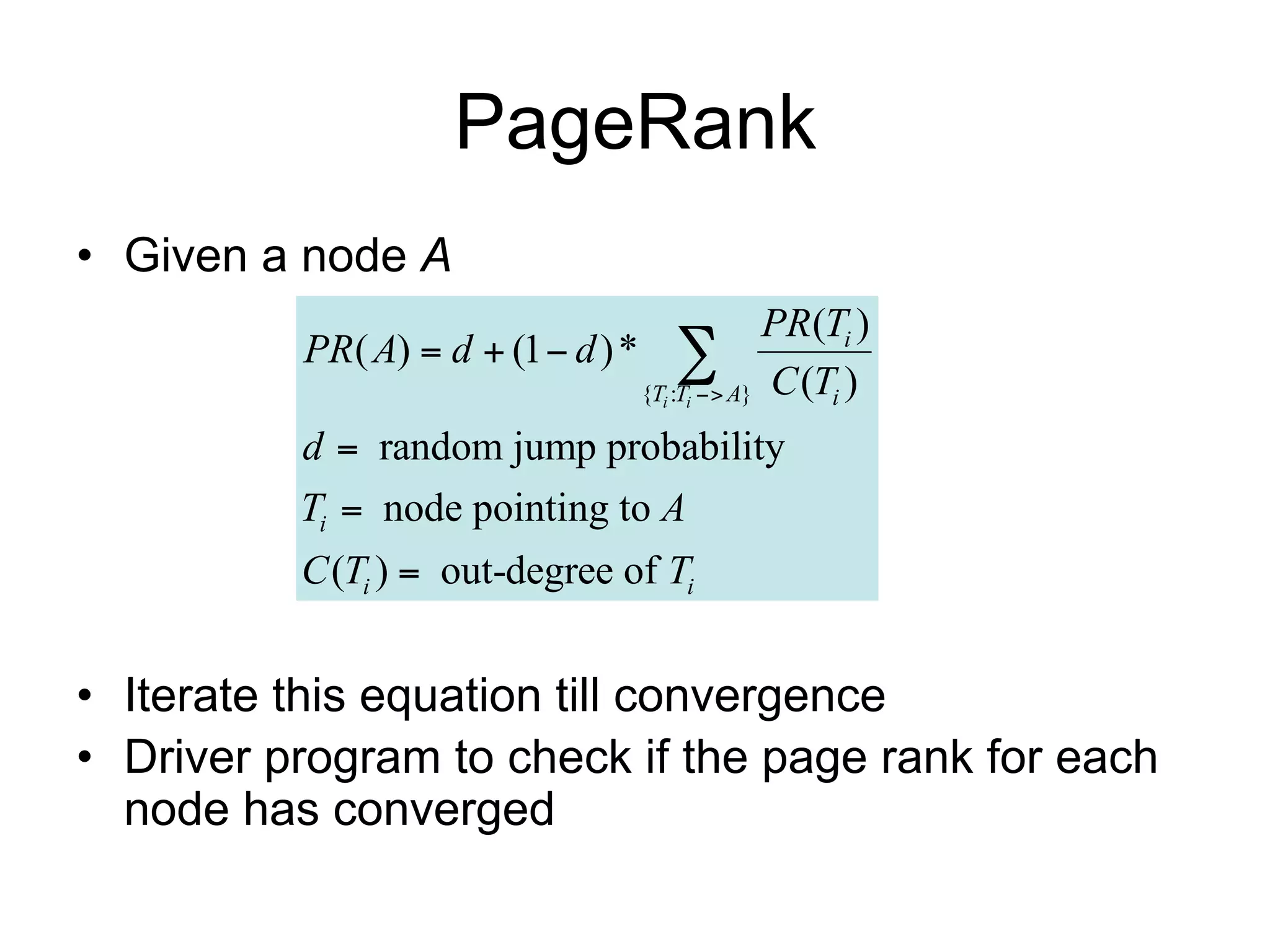 PageRank
• Given a node A
                                               PR(Ti )
          PR( A)  d  (1  d ) * 
                                 {Ti :Ti  A} C (Ti )

          d  random jump probability
          Ti  node pointing to A
          C (Ti )  out-degree of Ti


• Iterate this equation till convergence
• Driver program to check if the page rank for each
  node has converged
 