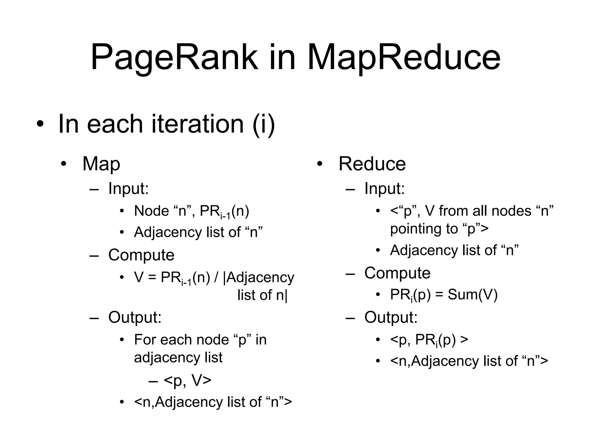 PageRank in MapReduce
• In each iteration (i)
  • Map                                 • Reduce
     – Input:                             – Input:
        • Node “n”, PRi-1(n)                 • <“p”, V from all nodes “n”
        • Adjacency list of “n”                pointing to “p”>
     – Compute                               • Adjacency list of “n”
        • V = PRi-1(n) / |Adjacency       – Compute
                           list of n|        • PRi(p) = Sum(V)
     – Output:                            – Output:
        • For each node “p” in               • <p, PRi(p) >
          adjacency list                     • <n,Adjacency list of “n”>
            – <p, V>
        • <n,Adjacency list of “n”>
 