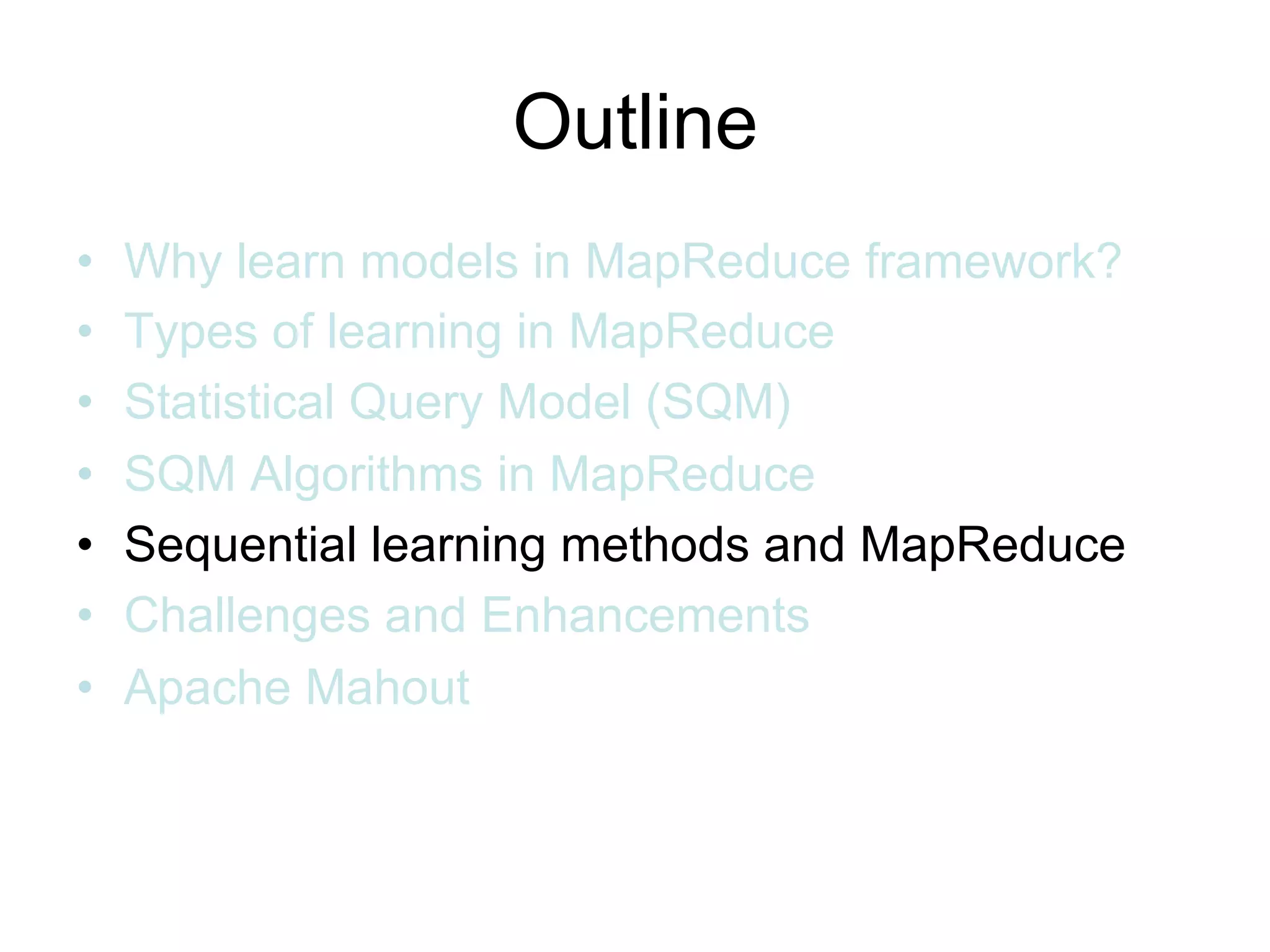 Outline
•   Why learn models in MapReduce framework?
•   Types of learning in MapReduce
•   Statistical Query Model (SQM)
•   SQM Algorithms in MapReduce
•   Sequential learning methods and MapReduce
•   Challenges and Enhancements
•   Apache Mahout
 