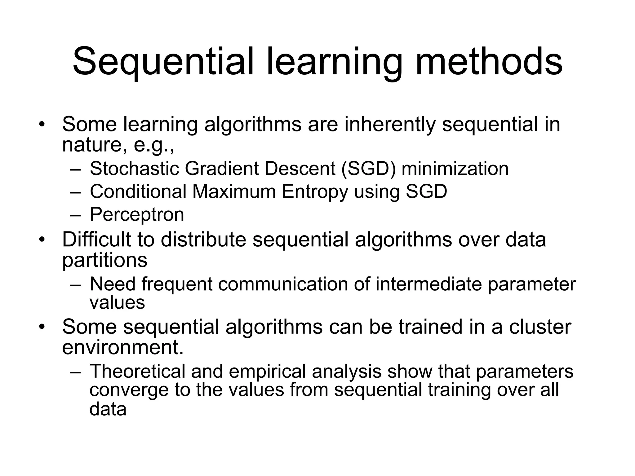 Sequential learning methods
• Some learning algorithms are inherently sequential in nature, e.g.,
   – Stochastic Gradient Descent (SGD) minimization
   – Conditional Maximum Entropy using SGD
   – Perceptron

• Difficult to distribute sequential algorithms over data partitions
   – Need frequent communication of intermediate parameter values

• Some sequential algorithms can be trained in a cluster environment.
   – Theoretical and empirical analysis show that parameters
     converge to the values from sequential training over all data
 