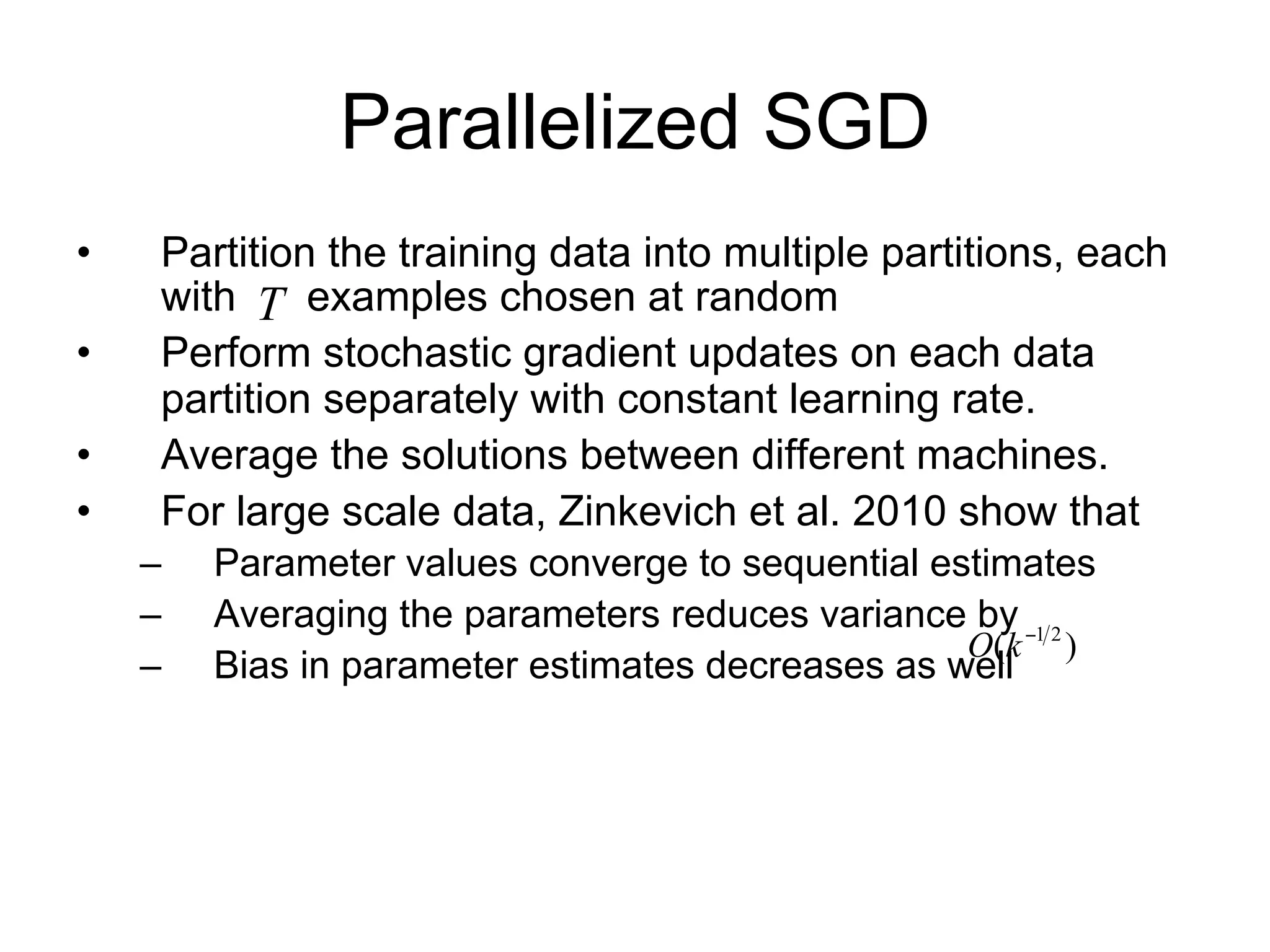 Parallelized SGD
•    Partition the training data into multiple partitions, each
     with T examples chosen at random
•    Perform stochastic gradient updates on each data
     partition separately with constant learning rate.
•    Average the solutions between different machines.
•    For large scale data, (Zinkevich et al. 2010) show that
    – Parameter values converge to sequential estimates
    – For k partitions, averaging the parameters reduces
        variance by O(k 1 2 )
    – Bias in parameter estimates decreases as well
 