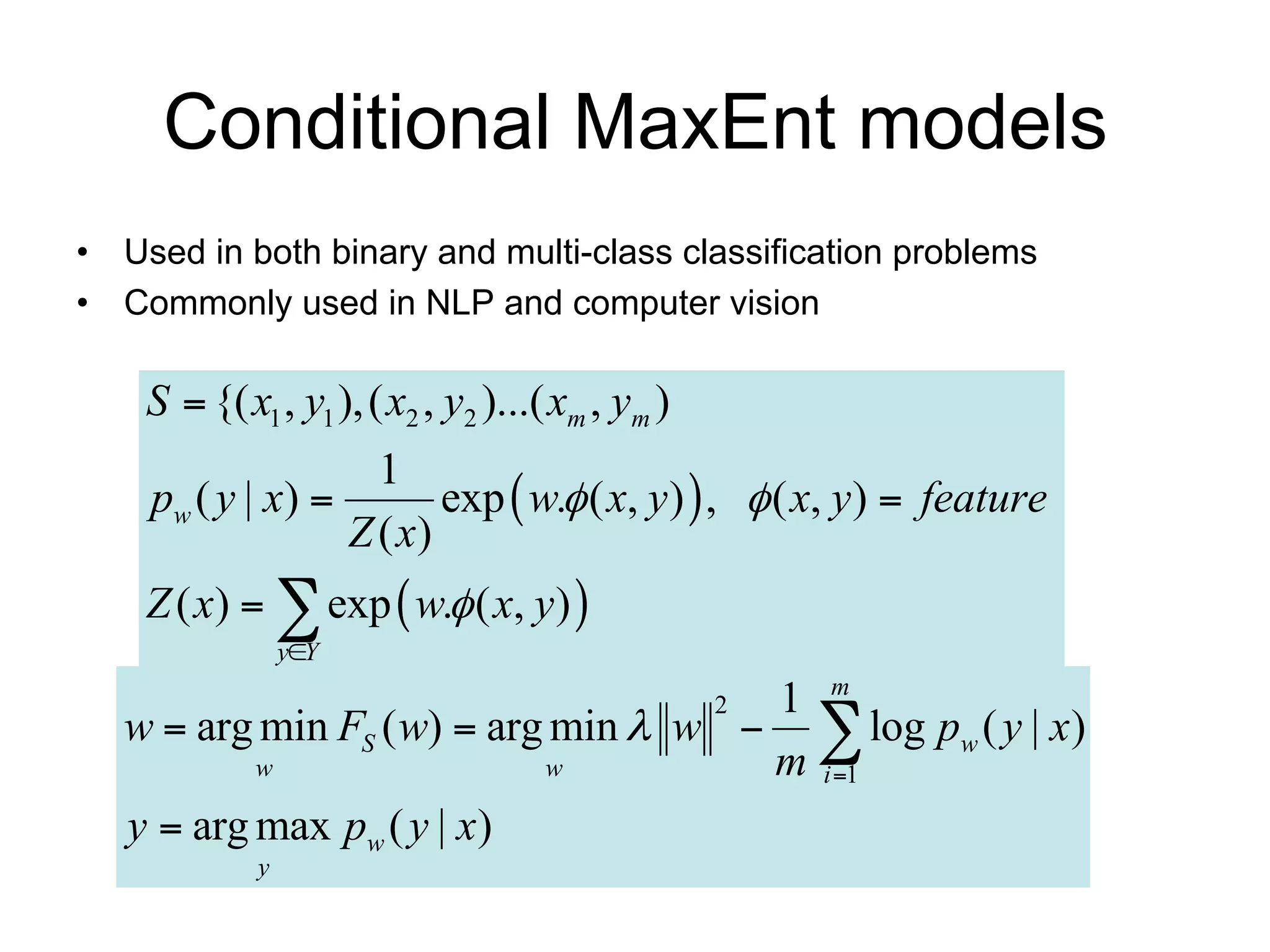 Conditional MaxEnt models
• Used in both binary and multi-class classification problems
• Commonly used in NLP and computer vision

    S  {( x1 , y1 ), ( x2 , y2 )...( xm , ym )
                     1
    pw ( y | x )         exp  w. ( x, y )  ,  ( x, y )  feature
                   Z ( x)
    Z ( x)   exp  w. ( x, y) 
                 yY

                                      1 m
   w  arg min FS ( w)  arg min  w   log pw ( y | x)
                                                  2

           w                w         m i 1
   y  arg max pw ( y | x)
             y
 