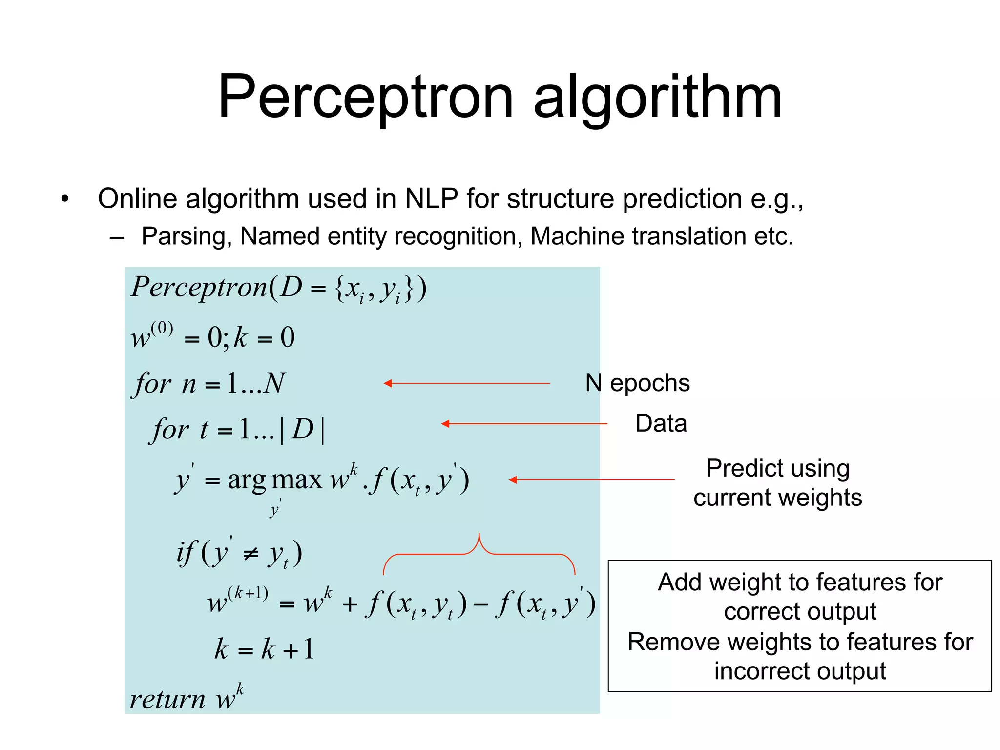 Perceptron algorithm
• Online algorithm used in NLP for structure prediction e.g.,
    – Parsing, Named entity recognition, Machine translation etc.

     Perceptron( D  {xi , yi })
     w(0)  0; k  0
     for n  1...N                                      N epochs
       for t  1... | D |                                    Data

         y '  arg max wk . f ( xt , y ' )                           Predict using
                    y'                                              current weights

         if ( y '  yt )
                                                               Add weight to features for
            w( k 1)  wk  f ( xt , yt )  f ( xt , y ' )          correct output
             k  k 1                                        Remove weights to features for
                                                                   incorrect output
     return wk
 
