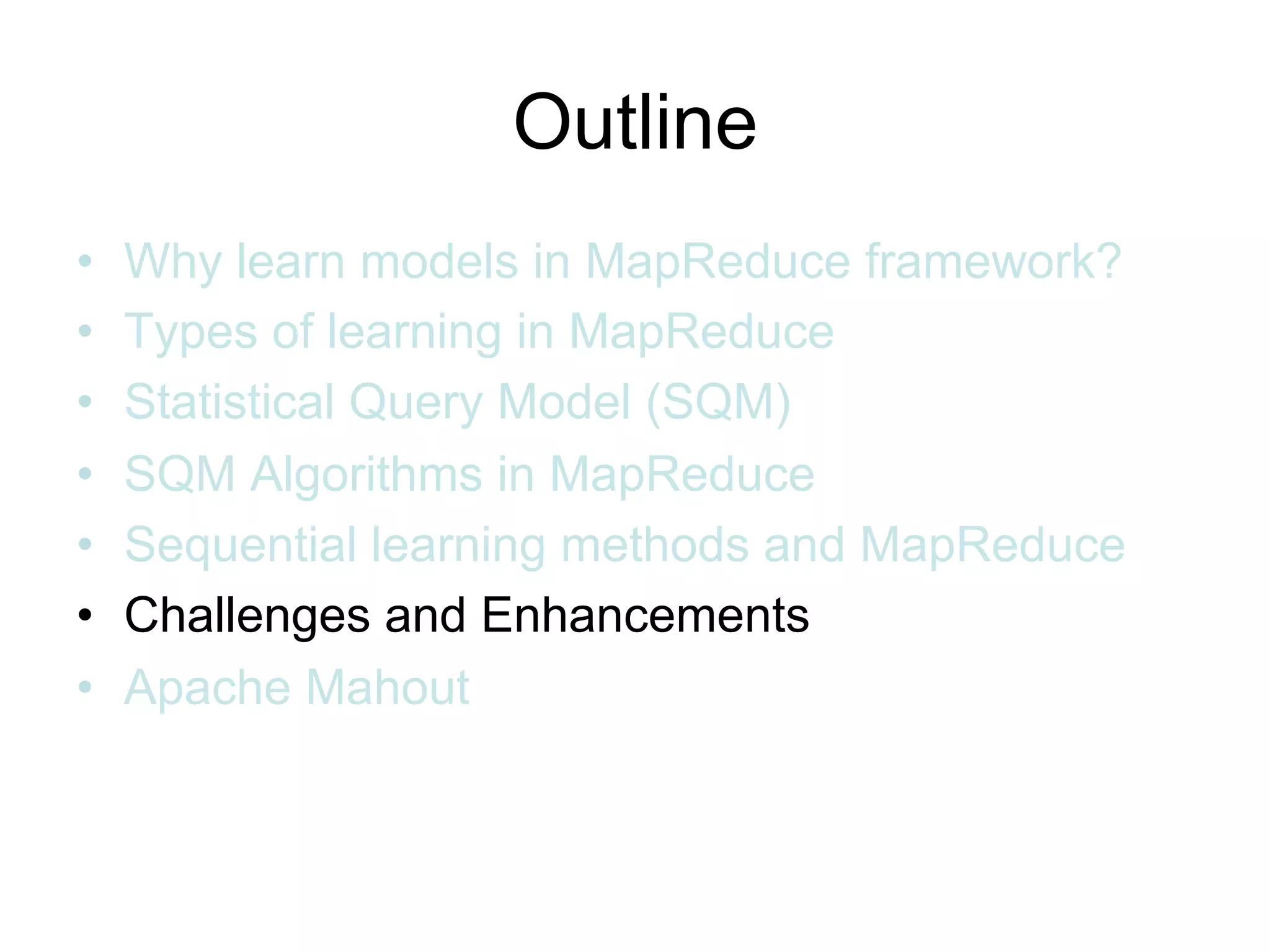 Outline
•   Why learn models in MapReduce framework?
•   Types of learning in MapReduce
•   Statistical Query Model (SQM)
•   SQM Algorithms in MapReduce
•   Sequential learning methods and MapReduce
•   Challenges and Enhancements
•   Apache Mahout
 