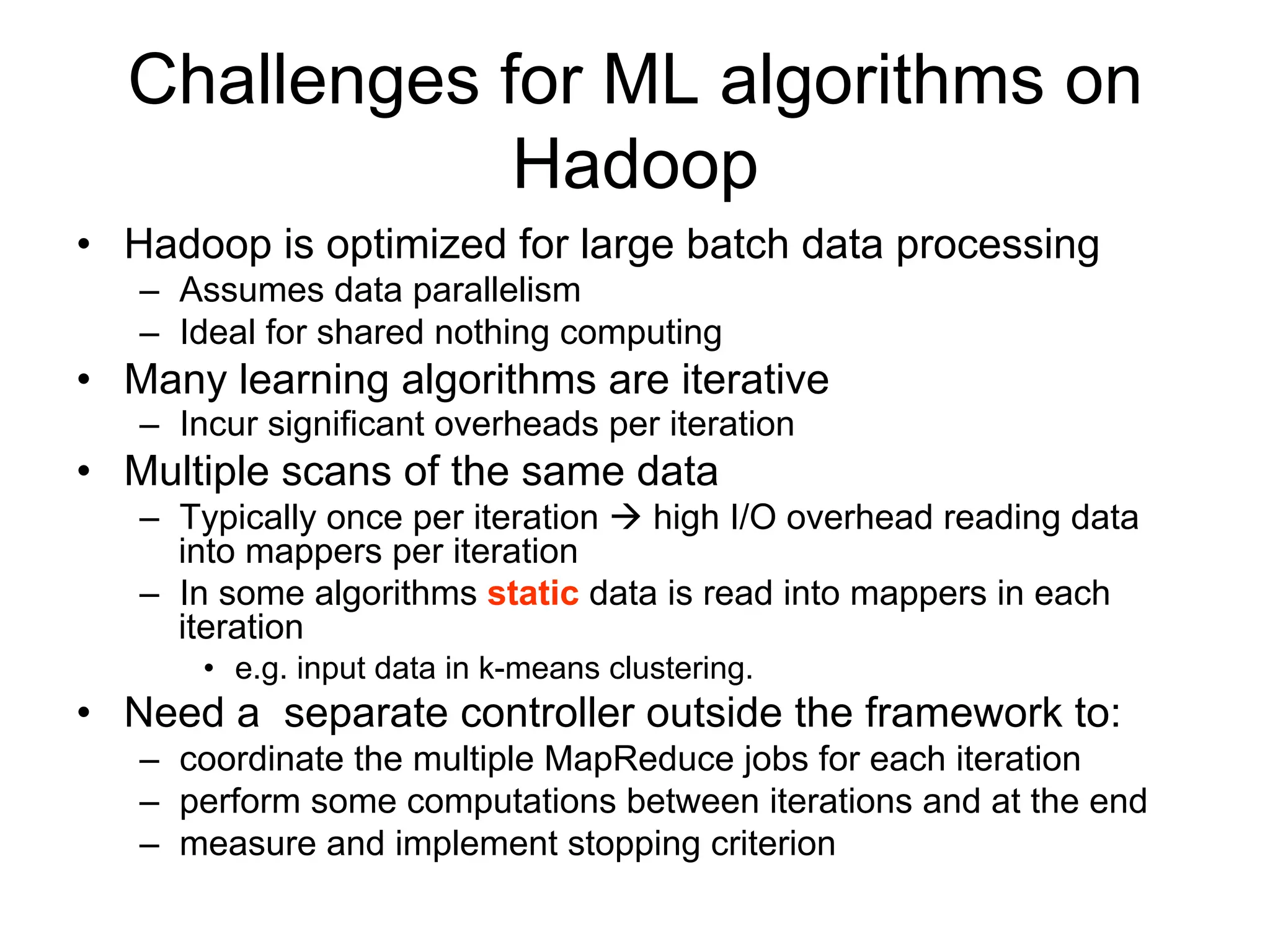 Challenges for ML algorithms on
              Hadoop
• Hadoop is optimized for large batch data processing
   – Assumes data parallelism
   – Ideal for shared nothing computing
• Many learning algorithms are iterative
   – Incur significant overheads per iteration
• Multiple scans of the same data
   – Typically once per iteration  high I/O overhead reading data
     into mappers per iteration
   – In some algorithms static data is read into mappers in each
     iteration
       • e.g. input data in k-means clustering.
• Need a separate controller outside the framework to:
   – coordinate the multiple MapReduce jobs for each iteration
   – perform some computations between iterations and at the end
   – measure and implement stopping criterion
 
