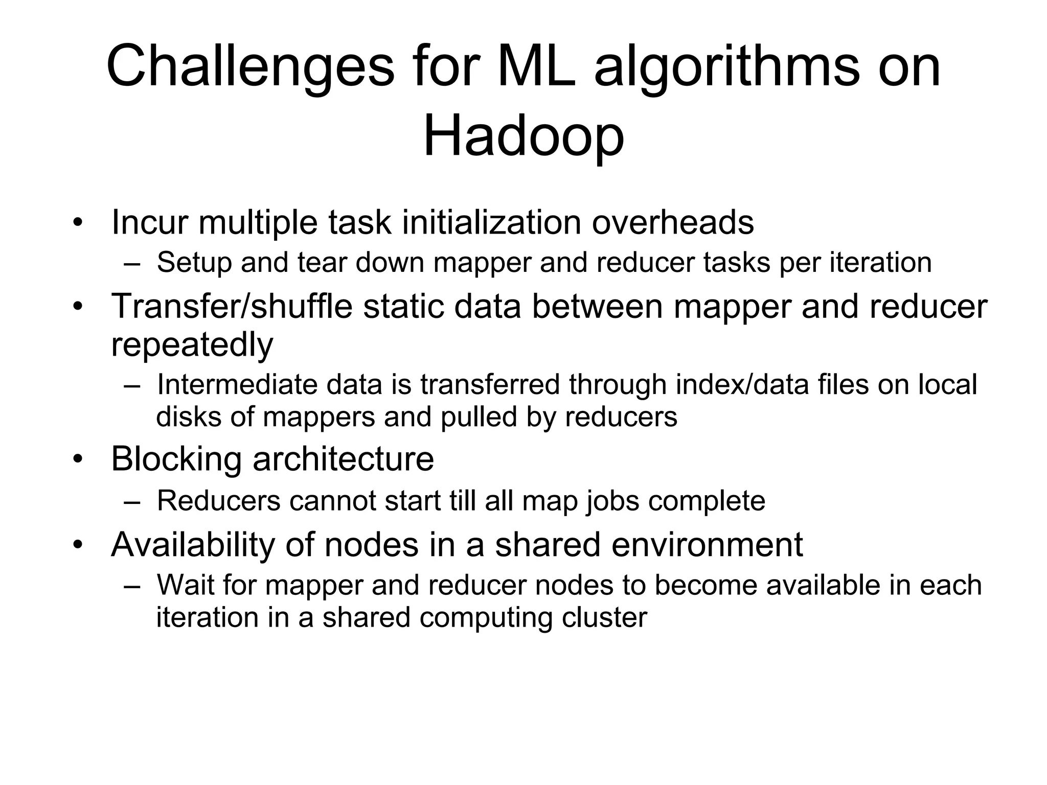 Challenges for ML algorithms on
              Hadoop
• Incur multiple task initialization overheads
   – Setup and tear down mapper and reducer tasks per iteration
• Transfer/shuffle static data between mapper and reducer
  repeatedly
   – Intermediate data is transferred through index/data files on local
     disks of mappers and pulled by reducers
• Blocking architecture
   – Reducers cannot start till all map jobs complete
• Availability of nodes in a shared environment
   – Wait for mapper and reducer nodes to become available in each
     iteration in a shared computing cluster
 