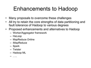 Enhancements to Hadoop
• Many proposals to overcome these challenges
• All try to retain the core strengths of data partitioning and
  fault tolerance of Hadoop to various degrees
• Proposed enhancements and alternatives to Hadoop
   –   Worker/Aggregator framework
   –   HaLoop
   –   MapReduce Online
   –   iMapReduce
   –   Spark
   –   Twister
   –   Hadoop ML
   –   …..
 