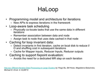 HaLoop
 • Programming model and architecture for iterations
       – New APIs to express iterations in the framework
 • Loop-aware task scheduling
       – Physically co-locate tasks that use the same data in different
         iterations
       – Remember association between data and node
       – Assign task to node that uses data cached in that node
 • Caching for loop invariant data:
       – Detect invariants in first iteration, cache on local disk to reduce
         I/O and shuffling cost in subsequent iterations
       – Cache for Mapper inputs, Reducer Inputs, Reducer outputs
 • Caching to support fixpoint evaluation:
       – Avoids the need for a dedicated MR step on each iteration


HaLoop: Efficient Iterative Data Processing on Large Clusters by Yingyi Bu, Bill Howe, Magdalena Balazinska,
Michael D. Ernst. In VLDB'10
 
