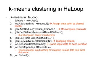 k-means clustering in HaLoop
•   k-means in HaLoop
    1. Job job = new Job();
    2. job.AddMap(Map_Kmeans,1);  Assign data point to closest
       cluster
    3. job.AddReduce(Reduce_Kmeans,1);  Re-compute centroids
    4. job.SetDistanceMeasure(ResultDistance);
        –   # of changes in cluster membership
    5. job.SetFixedPointThreshold(0.01);
    6. job.SetMaxNumOfIterations(12);  Stopping criteria
    7. job.SetInput(IterationInput);  Same input data to each iteration
    8. job.SetMapperInputCache(true);
        –   Enable mapper input caching for mappers to read data from local
            disk node
    9. job.Submit();
 
