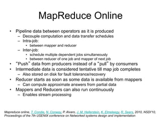 MapReduce Online
   • Pipeline data between operators as it is produced
         – Decouple computation and data transfer schedules
         – Intra-job:
               • between mapper and reducer
         – Inter-job:
               • schedule multiple dependent jobs simultaneously
               • between reducer of one job and mapper of next job
   • “Push” data from producers instead of a “pull” by consumers
   • Intermediate data is considered tentative till map job completes
         – Also stored on disk for fault tolerance/recovery
   • Reducer starts as soon as some data is available from mappers
         – Can compute approximate answers from partial data
   • Mappers and Reducers can also run continuously
         – Enables stream processing



Mapreduce online, T. Condie, N. Conway, P. Alvaro, J. M. Hellerstein, K. Elmeleegy, R. Sears, 2010, NSDI'10,
Proceedings of the 7th USENIX conference on Networked systems design and implementation
 