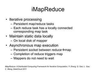 iMapReduce
• Iterative processing
      – Persistent map/reduce tasks
      – Each reduce task has a locally connected
        corresponding map task
• Maintain static data locally
      – On local disk of mapper
• Asynchronous map execution
      – Persistent socket between reducemap
      – Completion of reduce triggers map
      – Mappers do not need to wait

iMapReduce: A Distributed Computing Framework for Iterative Computation, Y. Zhang, Q. Gao, L. Gao,
C. Wang, DataCloud 2011
 