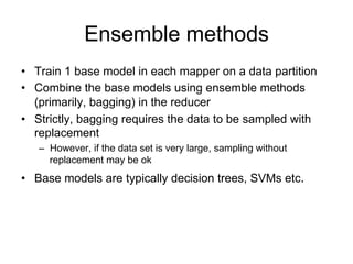 Ensemble methods
• Train 1 base model in each mapper on a data partition
• Combine the base models using ensemble methods
  (primarily, bagging) in the reducer
• Strictly, bagging requires the data to be sampled with
  replacement
   – However, if the data set is very large, sampling without
     replacement may be ok
• Base models are typically decision trees, SVMs etc.
 