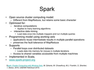 Spark
• Open source cluster computing model:
    – Different from MapReduce, but retains some basic character
• Optimized for:
    – iterative computations
          • Applies to many learning algorithms
    – interactive data mining
          • Load data once into multiple mappers and run multiple queries
• Programming model using working sets
    – applications reuse intermediate results in multiple parallel operations
    – preserves the fault tolerance of MapReduce
• Supports
    – Parallel loops over distributed datasets
          • Loads data into memory for (re)use in multiple iterations
    – Access to shared variables accessible from multiple machines
• Implemented in Scala,
• www.spark-project.org

Spark: Cluster Computing with Working Sets. M. Zaharia, M. Chowdhury, M.J. Franklin, S. Shenker,
I. Stoica. 2010, USENIX HotCloud 2010.
 