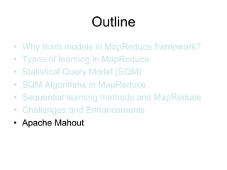 Outline
•   Why learn models in MapReduce framework?
•   Types of learning in MapReduce
•   Statistical Query Model (SQM)
•   SQM Algorithms in MapReduce
•   Sequential learning methods and MapReduce
•   Challenges and Enhancements
•   Apache Mahout
 