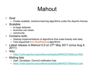 Mahout
• Goal
   – Create scalable, machine learning algorithms under the Apache license.
• Scalable:
   – to large datasets
   – business use cases
   – community
• Contains both:
   – Hadoop implementations of algorithms that scale linearly with data.
   – Fast sequential (non MapReduce) algorithms
• Latest release is Mahout 0.5 on 27th May 2011 (circa Aug 4,
  2011)
• Wiki:
   – https://cwiki.apache.org/confluence/display/MAHOUT/Mahout+Wiki
• Mailing lists
   – User, Developer, Commit notification lists
   – https://cwiki.apache.org/confluence/display/MAHOUT/Mailing+Lists
 