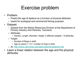 Exercise problem
• Problem:
   – Predict the age of abalone as a function of physical attributes
   – Useful for ecological and commercial fishing purposes
• Dataset:
   – Dataset from the Marine Resources Division at the Department of
     Primary Industry and Fisheries, Tasmania
   – Attributes:
       • Gender, Length, Diameter, Height, 4 different weights – 8 attributes
   – Target:
       • Number of Rings in shell
       • Age (in years) = 1.5 + number of rings in shell
   – At: http://www.stat.duke.edu/data-sets/rlw/abalone.dat
• Learn a linear relation between the age and the physical
  attributes
 