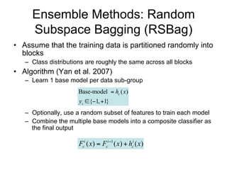 Ensemble Methods: Random
     Subspace Bagging (RSBag)
• Assume that the training data is partitioned randomly into
  blocks
   – Class distributions are roughly the same across all blocks
• Algorithm (Yan et al. 2007)
   – Learn 1 base model per data sub-group
                      Base-model  hc ( x)
                      yc {1, 1}
   – Optionally, use a random subset of features to train each model
   – Combine the multiple base models into a composite classifier as
     the final output

                      Fci ( x)  Fci 1 ( x)  hci ( x)
 