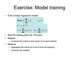 Exercise: Model training
• Train a linear regression model
                          8
             Rings   wi xi            x0  1
                         i 0
             w*  A1b
                   8                     8
             A   ( xi x )     T
                                i   b   ( xi yi )
                  i 0                  i 0

• Split the training data into 10 parts
• Mapper:
    – Compute the matrix A and vector b on each partition
• Reducer
    – Aggregate the values of A and b from all mappers
    – Compute the weights           w*  A1b
 