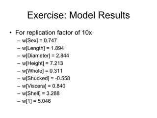 Exercise: Model Results
• For replication factor of 10x
  –   w[Sex] = 0.747
  –   w[Length] = 1.894
  –   w[Diameter] = 2.844
  –   w[Height] = 7.213
  –   w[Whole] = 0.311
  –   w[Shucked] = -0.558
  –   w[Viscera] = 0.840
  –   w[Shell] = 3.288
  –   w[1] = 5.046
 