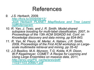 References
9.  J.S. Herbach, 2009.
    http://fora.tv/2009/08/12/Josh_Herbach_PLANET_MapR
    educe_and_Tree_Learning#fullprogram
10. R. Yan, J. Tesic, and J. R. Smith. Model-shared
    subspace boosting for multi-label classification, 2007, In
    Proceedings of the 13th ACM SIGKDD Intl. Conf. on
    Knowledge discovery and data mining, pp 834-843.
11. R. Yan, M. Fleury, M. Merler, A. Natsev, J.R. Smith,
    2009, Proceedings of the First ACM workshop on Large-
    scale multimedia retrieval and mining, pp 35-42
12. J.D Basilico, M.A. Munson, T.G. Kolda, K.R. Dixon,
    W.P.Kegelmeyer, COMET: A Recipe for Learning and
    Using Large Ensembles on massive data, 2011,
    http://arxiv.org/PS_cache/arxiv/pdf/1103/1103.2068v1.pd
    f
 