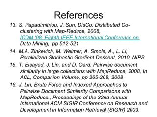 References
13. S. Papadimitriou, J. Sun, DisCo: Distributed Co-
    clustering with Map-Reduce, 2008,ICDM '08. Eighth
    IEEE International Conference on Data Mining, pp
    512-521
14. M.A. Zinkevich, M. Weimer, A. Smola, A., L. Li,
    Parallelized Stochastic Gradient Descent, 2010, NIPS.
15. T. Elsayed, J. Lin, and D. Oard. Pairwise document
    similarity in large collections with MapReduce, 2008, In
    ACL, Companion Volume, pp 265-268, 2008
16. J. Lin, Brute Force and Indexed Approaches to
    Pairwise Document Similarity Comparisons with
    MapReduce., Proceedings of the 32nd Annual
    International ACM SIGIR Conference on Research and
    Development in Information Retrieval (SIGIR) 2009.
 
