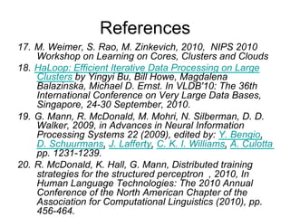 References
17. M. Weimer, S. Rao, M. Zinkevich, 2010, NIPS 2010
    Workshop on Learning on Cores, Clusters and Clouds
18. HaLoop: Efficient Iterative Data Processing on Large
    Clusters by Yingyi Bu, Bill Howe, Magdalena
    Balazinska, Michael D. Ernst. In VLDB'10: The 36th
    International Conference on Very Large Data Bases,
    Singapore, 24-30 September, 2010.
19. G. Mann, R. McDonald, M. Mohri, N. Silberman, D. D.
    Walker, 2009, in Advances in Neural Information
    Processing Systems 22 (2009), edited by: Y. Bengio, D.
    Schuurmans, J. Lafferty, C. K. I. Williams, A. Culotta
    pp. 1231-1239.
20. R. McDonald, K. Hall, G. Mann, Distributed training
    strategies for the structured perceptron , 2010, In
    Human Language Technologies: The 2010 Annual
    Conference of the North American Chapter of the
    Association for Computational Linguistics (2010), pp.
    456-464.
 