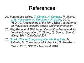 References
24. Mapreduce online, T. Condie, N. Conway, P. Alvaro, J.
    M. Hellerstein, K. Elmeleegy, R. Sears, 2010, NSDI'10,
    Proceedings of the 7th USENIX conference on
    Networked systems design and implementation
25. iMapReduce: A Distributed Computing Framework for
    Iterative Computation, Y. Zhang, Q. Gao, L. Gao, C.
    Wang, 2011, DataCloud 2011
26. Spark: Cluster Computing with Working Sets. M.
    Zaharia, M. Chowdhury, M.J. Franklin, S. Shenker, I.
    Stoica. 2010, USENIX HotCloud 2010.
27. Mining frequent patterns without candidate generation,
    J. Han, J. Pei,Y. Yin. 2000, In SIGMOD, 2000.
 