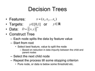 Decision Trees
•   Features:           x  ( x1 , x2 ,...xn )
•   Targets:    y [0,1] or               yR
    Data: D   x, y 
                        m
•
•   Construct Tree
    – Each node splits the data by feature value
    – Start from root
        • Select best feature, value to split the node
            – Based on reduction in data impurity between the child and
              parent nodes
    – Select the next child node
    – Repeat the process till some stopping criterion
        • Pure node, or data is below some threshold etc.
 