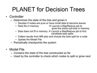 PLANET for Decision Trees
• Controller
   – Determines the state of the tree and grows it
       • Decides if nodes are pure or have small data to become leaves
       • Data fits in memory           Launch a MapReduce job to
                                        grow the entire sub-tree in memory
       • Data does not fit in memory  Launch a MapReduce job to find
                                        candidate best splits
       • Collect results from MR jobs and choose the best split for a node
       • Update the Model File
   – Periodically checkpoints the system

• Model File
   – Contains the state of the tree constructed so far
   – Used by the controller to check which nodes to split or grow next
 