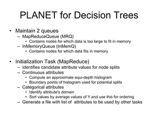 PLANET for Decision Trees
• Maintain 2 queues
   – MapReduceQueue (MRQ)
       • Contains nodes for which data is too large to fit in memory
   – InMemoryQueue (InMemQ)
       • Contains nodes for which data fits in memory

• Initialization Task (MapReduce)
   – Identifies candidate attribute values for node splits
   – Continuous attributes
       • Compute an approximate equi-depth histogram
       • Boundary points of histogram used for potential splits
   – Categorical attributes
       • Identify attribute's domain
       • Sort values by average values of Y and use this for ordering
   – Generate a file with list of attributes to be used by other tasks
 