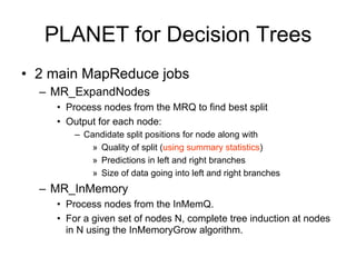 PLANET for Decision Trees
• 2 main MapReduce jobs
  – MR_ExpandNodes
    • Process nodes from the MRQ to find best split
    • Output for each node:
        – Candidate split positions for node along with
            » Quality of split (using summary statistics)
            » Predictions in left and right branches
            » Size of data going into left and right branches
  – MR_InMemory
    • Process nodes from the InMemQ.
    • For a given set of nodes N, complete tree induction at nodes
      in N using the InMemoryGrow algorithm.
 