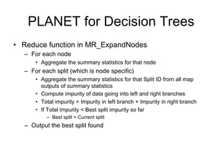 PLANET for Decision Trees
• Reduce function in MR_ExpandNodes
  – For each node
      • Aggregate the summary statistics for that node
  – For each split (which is node specific)
      • Aggregate the summary statistics for that Split ID from all map
        outputs of summary statistics
      • Compute impurity of data going into left and right branches
      • Total impurity = Impurity in left branch + Impurity in right branch
      • If Total impurity < Best split impurity so far
          – Best split = Current split
  – Output the best split found
 