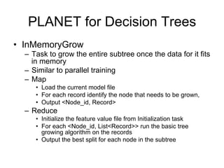 PLANET for Decision Trees
• InMemoryGrow
  – Task to grow the entire subtree once the data for it fits
    in memory
  – Similar to parallel training
  – Map
     • Load the current model file
     • For each record identify the node that needs to be grown,
     • Output <Node_id, Record>
  – Reduce
     • Initialize the feature value file from Initialization task
     • For each <Node_id, List<Record>> run the basic tree
       growing algorithm on the records
     • Output the best split for each node in the subtree
 