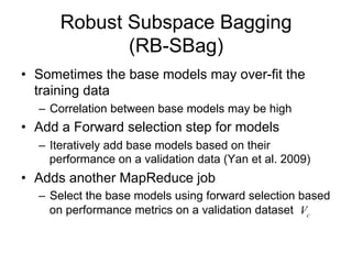 Robust Subspace Bagging
             (RB-SBag)
• Sometimes the base models may over-fit the
  training data
  – Correlation between base models may be high
• Add a Forward selection step for models
  – Iteratively add base models based on their
    performance on a validation data (Yan et al. 2009)
• Adds another MapReduce job
  – Select the base models using forward selection based
    on performance metrics on a validation dataset Vc
 