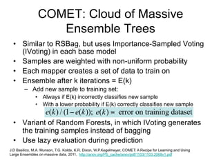COMET: Cloud of Massive
                   Ensemble Trees
  • Similar to RSBag, but uses Importance-Sampled Voting
    (IVoting) in each base model
  • Samples are weighted with non-uniform probability
  • Each mapper creates a set of data to train on
  • Ensemble after k iterations = E(k)
        – Add new sample to training set:
               • Always if E(k) incorrectly classifies new sample
               • With a lower probability if E(k) correctly classifies new sample
            e(k ) / (1  e(k )); e(k )  error on training dataset
  • Variant of Random Forests, in which IVoting generates
    the training samples instead of bagging
  • Use lazy evaluation during prediction
J.D Basilico, M.A. Munson, T.G. Kolda, K.R. Dixon, W.P.Kegelmeyer, COMET: A Recipe for Learning and Using
Large Ensembles on massive data, 2011, http://arxiv.org/PS_cache/arxiv/pdf/1103/1103.2068v1.pdf
 