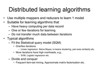 Distributed learning algorithms
• Use multiple mappers and reducers to learn 1 model
• Suitable for learning algorithms that
   – Have heavy computing per data record
   – One or few iterations for learning
   – Do not transfer much data between iterations
• Typical algorithms
   – Fit the Statistical query model (SQM)
      • One/few iterations
          – Linear regression, Naïve Bayes, k-means clustering, pair-wise similarity etc.
      • More iterations have high overheads, e.g.,
          – SVM, Logistic regression etc.
   – Divide and conquer
      • Frequent item-set mining, Approximate matrix factorization etc.
 