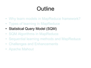 Outline
•   Why learn models in MapReduce framework?
•   Types of learning in MapReduce
•   Statistical Query Model (SQM)
•   SQM Algorithms in MapReduce
•   Sequential learning methods and MapReduce
•   Challenges and Enhancements
•   Apache Mahout
 