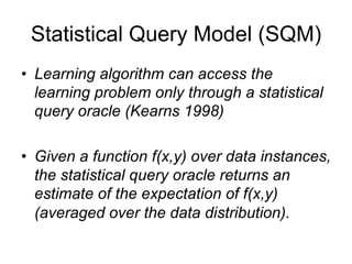 Statistical Query Model (SQM)
• Learning algorithm can access the
  learning problem only through a statistical
  query oracle (Kearns 1998)

• Given a function f(x,y) over data instances,
  the statistical query oracle returns an
  estimate of the expectation of f(x,y)
  (averaged over the data distribution).
 