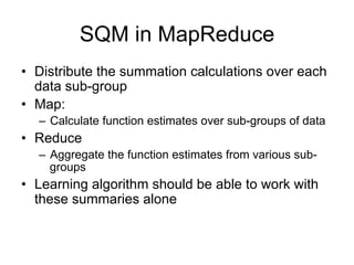 SQM in MapReduce
• Distribute the summation calculations over each
  data sub-group
• Map:
  – Calculate function estimates over sub-groups of data
• Reduce
  – Aggregate the function estimates from various sub-
    groups
• Learning algorithm should be able to work with
  these summaries alone
 