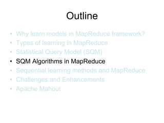 Outline
•   Why learn models in MapReduce framework?
•   Types of learning in MapReduce
•   Statistical Query Model (SQM)
•   SQM Algorithms in MapReduce
•   Sequential learning methods and MapReduce
•   Challenges and Enhancements
•   Apache Mahout
 