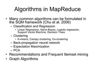 Algorithms in MapReduce
• Many common algorithms can be formulated in
  the SQM framework (Chu et al. 2006)
  – Classification and Regression
     • Linear Regression, Naïve Bayes, Logistic regression,
       Support Vector Machine, Decision Trees
  – Clustering
     • K-means, Canopy clustering, Co-clustering
  – Back-propagation neural network
  – Expectation Maximization
  – PCA
• Recommendations and Frequent Itemset mining
• Graph Algorithms
 