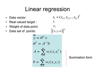 Linear regression
•   Data vector:                    xi  ( xi1 , xi 2 ,...xin )T
•   Real valued target :            yi
•   Weight of data point:           wi
                                    x, y, w
                                               m
•   Data set of points:

                     y T x
                     *  A1b
                             m
                     A   wi ( xi xiT )
                            i 1
                            m                       Summation form
                     b   wi ( xi yi )
                            i 1
 
